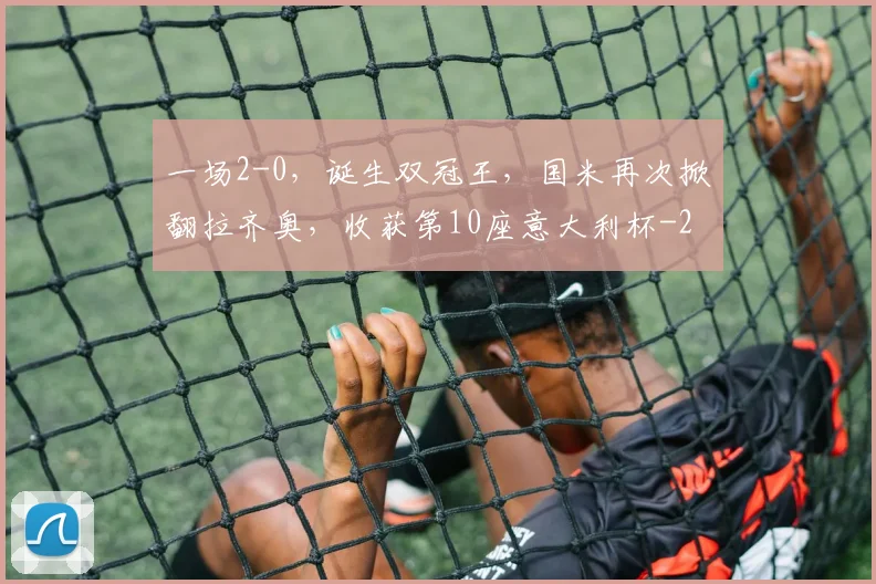一场2-0，诞生双冠王，国米再次掀翻拉齐奥，收获第10座意大利杯