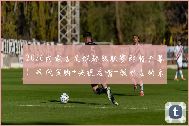 2026内蒙古足球超级联赛即将开幕！两代国脚+央视名嘴+额尔古纳乐队+…… 草原足球盛宴倒计时_网易订阅
