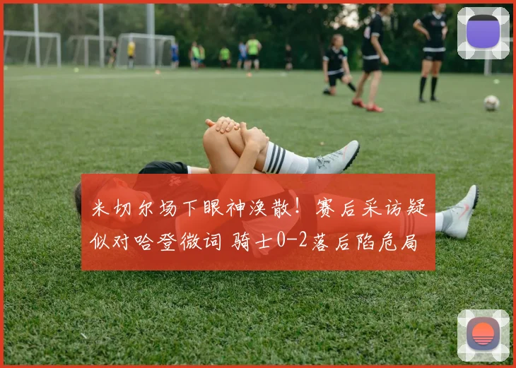 米切尔场下眼神涣散！赛后采访疑似对哈登微词 骑士0-2落后陷危局