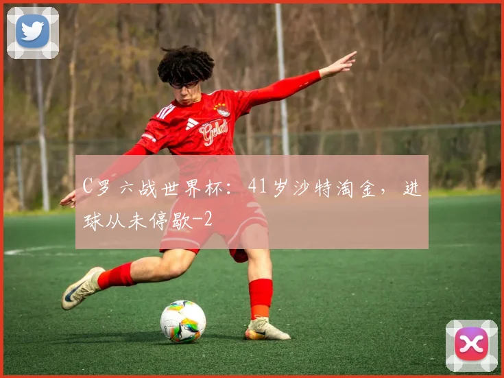 C罗六战世界杯：41岁沙特淘金，进球从未停歇