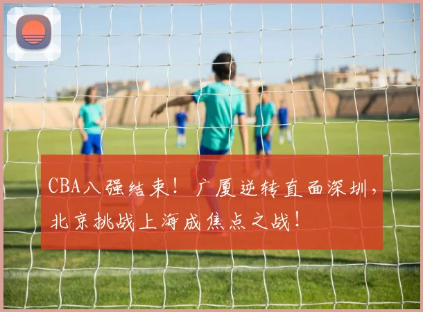 CBA八强结束！广厦逆转直面深圳，北京挑战上海成焦点之战！
