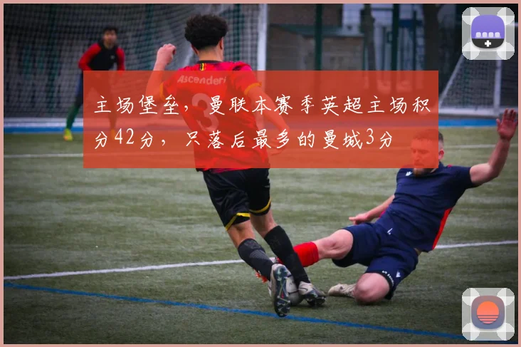主场堡垒，曼联本赛季英超主场积分42分，只落后最多的曼城3分
