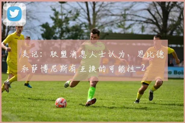 美记:联盟消息人士认为,恩比德和萨博尼斯有互换的可能性