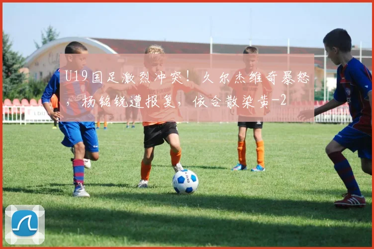 U19国足激烈冲突！久尔杰维奇暴怒，杨铭锐遭报复，依合散染黄